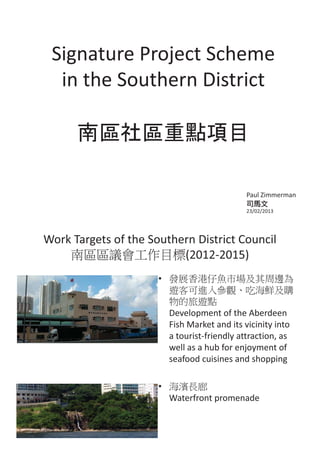 Signature Project Scheme
  in the Southern District




                                                                           Paul Zimmerman

                                                                           23/02/2013




Work Targets of the Southern District Council
                          (2012-2015)
                                                  •


                                                      Development of the Aberdeen
                                                      Fish Market and its vicinity into
                                                      a tourist-friendly attraction, as
                                                      well as a hub for enjoyment of
                                                      seafood cuisines and shopping

                                                  •
                                                      Waterfront promenade

        Photo credits: Samson So/ Eco Institute
 