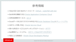 Copyright © 2016, Oracle and/or its affiliates. All rights reserved. |
参考情報
31
• Waterfall Cafe Botのソースコード：Github - waterfall-cafe-bot
• Bot本体を稼働できる Oracle Application Container Cloud
• ⾃然⾔語解析サービス：api.ai
• Excelデータを3分でクラウドAPI化するOracle Database Cloudとチュートリアル
• AIが⼊った賢いFAQ：Oracle Service Cloud
• 様々な有名サービスとのドッキングステーション：IFTTT
• Bot開発チュートリアル： AIが⼊ったBotの作り⽅を学ぼう
• 有志による勉強会：Oracle Cloud Developers Meetup
 