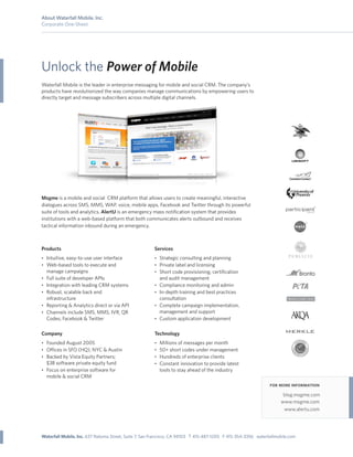 About Waterfall Mobile, Inc.
Corporate One-Sheet




Unlock the Power of Mobile
Waterfall Mobile is the leader in enterprise messaging for mobile and social CRM. The company’s
products have revolutionized the way companies manage communications by empowering users to
directly target and message subscribers across multiple digital channels.




Msgme is a mobile and social CRM platform that allows users to create meaningful, interactive
dialogues across SMS, MMS, WAP, voice, mobile apps, Facebook and Twitter through its powerful
suite of tools and analytics. AlertU is an emergency mass notiﬁcation system that provides
institutions with a web-based platform that both communicates alerts outbound and receives
tactical information inbound during an emergency.



Products                                               Services
• Intuitive, easy-to-use user interface                • Strategic consulting and planning
• Web-based tools to execute and                       • Private label and licensing
    manage campaigns                                   • Short code provisioning, certiﬁcation
•   Full suite of developer APIs                         and audit management
•   Integration with leading CRM systems               • Compliance monitoring and admin
•   Robust, scalable back end                          • In-depth training and best practices
    infrastructure                                       consultation
•   Reporting & Analytics direct or via API            • Complete campaign implementation,
•   Channels include SMS, MMS, IVR, QR                   management and support
    Codes, Facebook & Twitter                          • Custom application development


Company                                                Technology
• Founded August 2005                                  • Millions of messages per month
• O ces in SFO (HQ), NYC & Austin                      • 50+ short codes under management
• Backed by Vista Equity Partners;                     • Hundreds of enterprise clients
  $3B software private equity fund                     • Constant innovation to provide latest
• Focus on enterprise software for                       tools to stay ahead of the industry
  mobile & social CRM
                                                                                                               for more information
                                                                                                                     blog.msgme.com
                                                                                                                    www.msgme.com
                                                                                                                     www.alertu.com




Waterfall Mobile, Inc. 637 Natoma Street, Suite 7, San Francisco, CA 94103 T 415-487-1200 F 415-354-3356 waterfallmobile.com
 