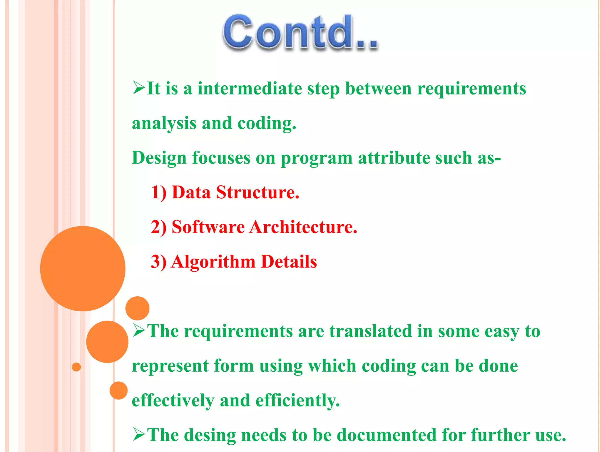 It is a intermediate step between requirements
analysis and coding.
Design focuses on program attribute such as-
1) Data Structure.
2) Software Architecture.
3) Algorithm Details
The requirements are translated in some easy to
represent form using which coding can be done
effectively and efficiently.
The desing needs to be documented for further use.
 