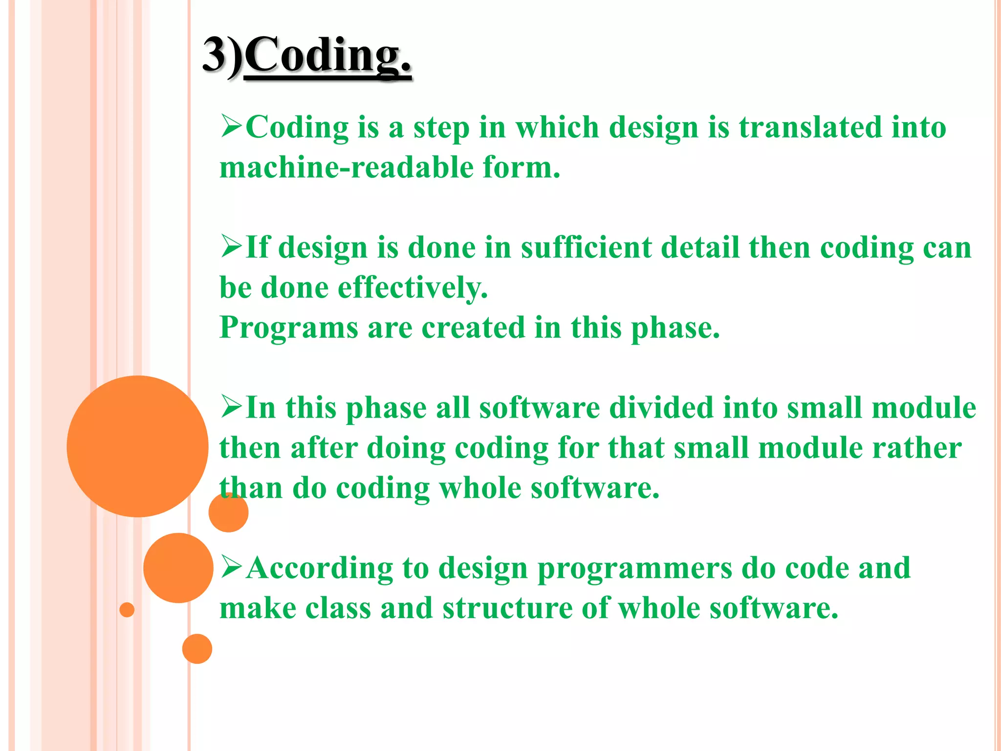 3)Coding.
Coding is a step in which design is translated into
machine-readable form.
If design is done in sufficient detail then coding can
be done effectively.
Programs are created in this phase.
In this phase all software divided into small module
then after doing coding for that small module rather
than do coding whole software.
According to design programmers do code and
make class and structure of whole software.
 