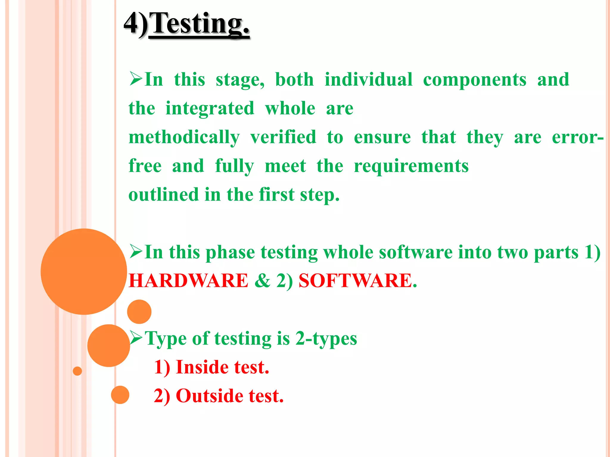 4)Testing.
In this stage, both individual components and
the integrated whole are
methodically verified to ensure that they are error-
free and fully meet the requirements
outlined in the first step.
In this phase testing whole software into two parts 1)
HARDWARE & 2) SOFTWARE.
Type of testing is 2-types
1) Inside test.
2) Outside test.
 