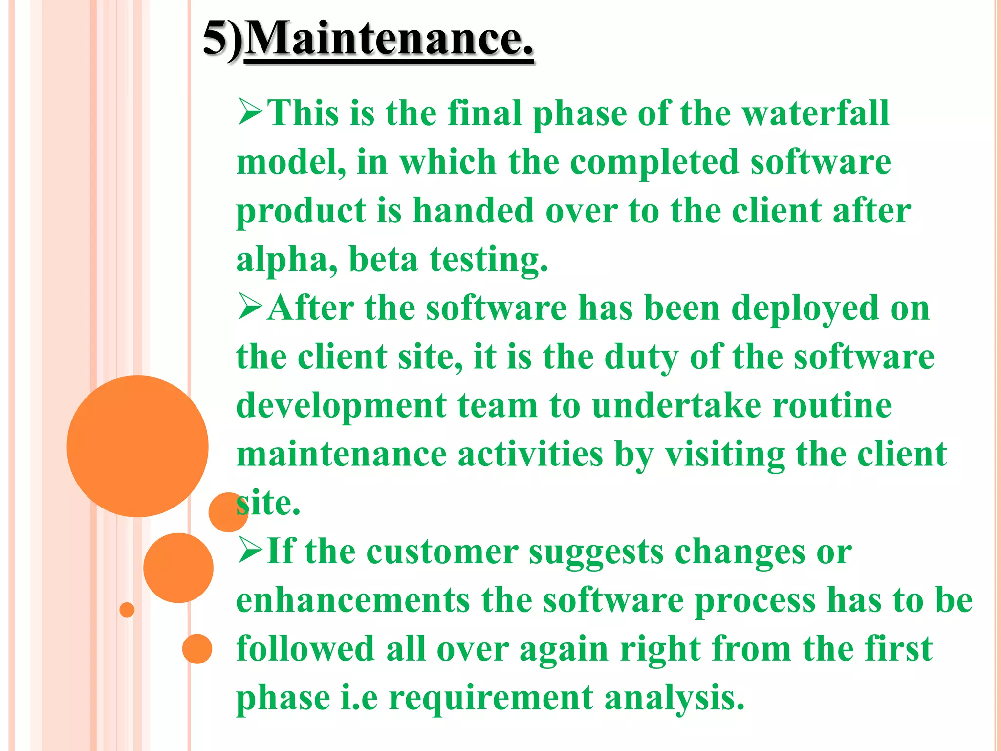 5)Maintenance.
This is the final phase of the waterfall
model, in which the completed software
product is handed over to the client after
alpha, beta testing.
After the software has been deployed on
the client site, it is the duty of the software
development team to undertake routine
maintenance activities by visiting the client
site.
If the customer suggests changes or
enhancements the software process has to be
followed all over again right from the first
phase i.e requirement analysis.
 