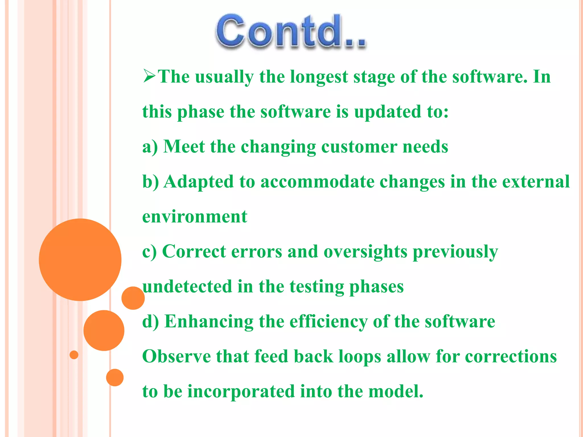 The usually the longest stage of the software. In
this phase the software is updated to:
a) Meet the changing customer needs
b) Adapted to accommodate changes in the external
environment
c) Correct errors and oversights previously
undetected in the testing phases
d) Enhancing the efficiency of the software
Observe that feed back loops allow for corrections
to be incorporated into the model.
 