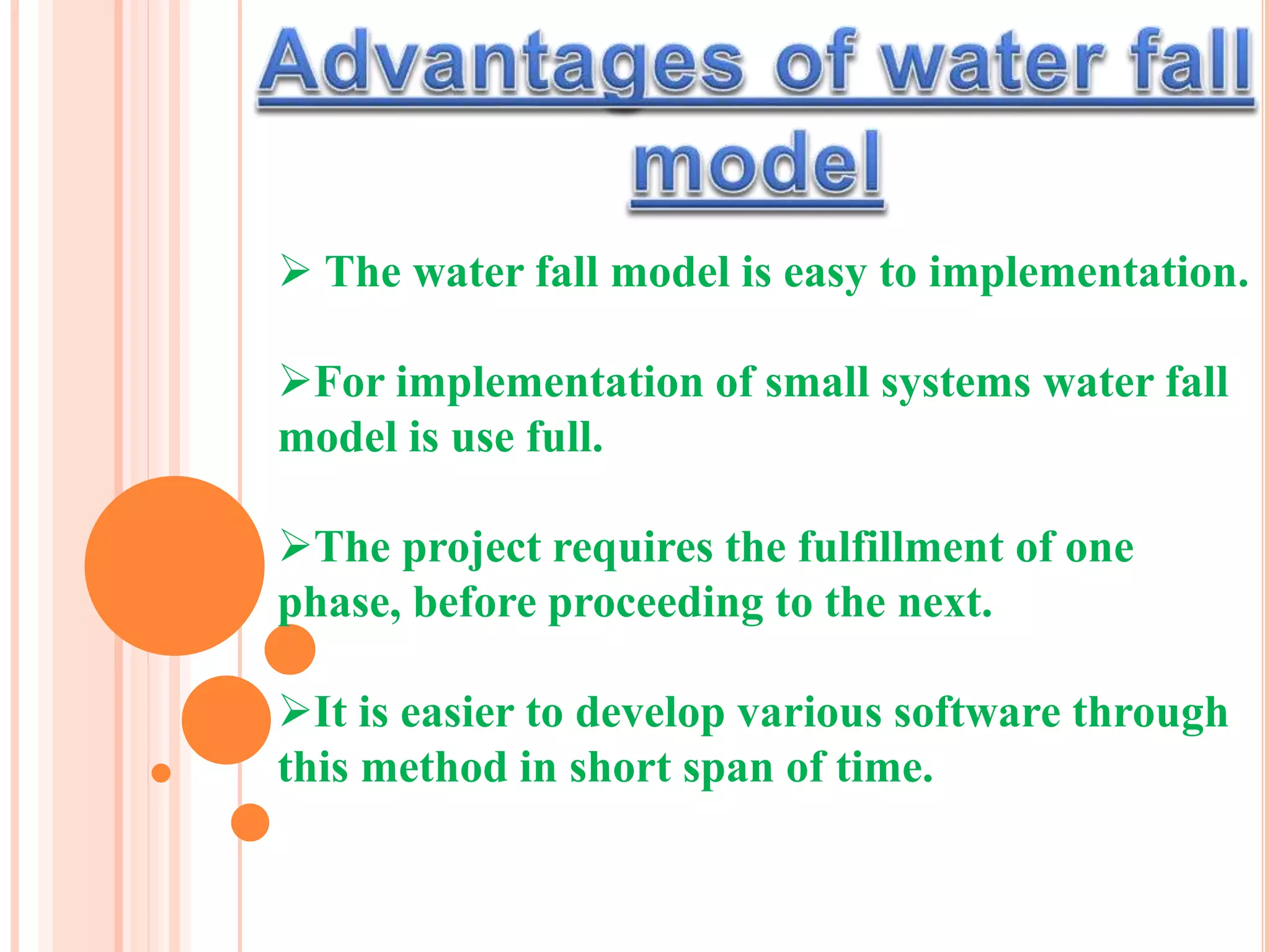  The water fall model is easy to implementation.
For implementation of small systems water fall
model is use full.
The project requires the fulfillment of one
phase, before proceeding to the next.
It is easier to develop various software through
this method in short span of time.
 