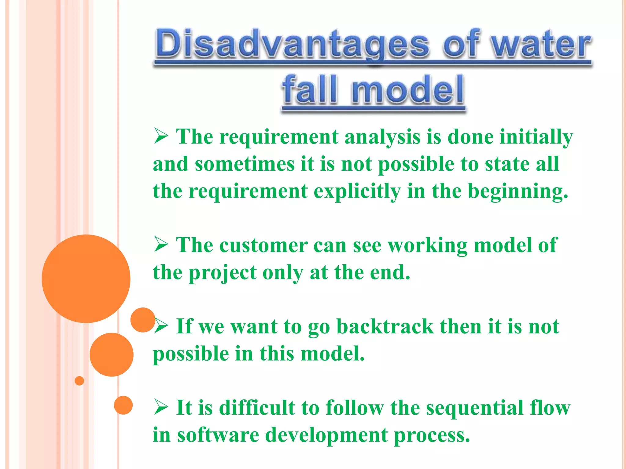  The requirement analysis is done initially
and sometimes it is not possible to state all
the requirement explicitly in the beginning.
 The customer can see working model of
the project only at the end.
 If we want to go backtrack then it is not
possible in this model.
 It is difficult to follow the sequential flow
in software development process.
 