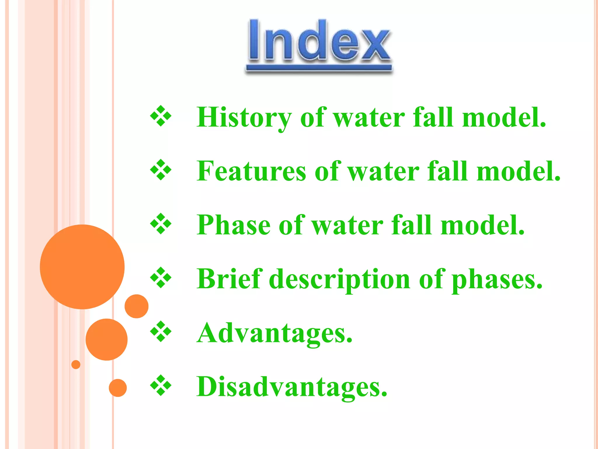  History of water fall model.
 Features of water fall model.
 Phase of water fall model.
 Brief description of phases.
 Advantages.
 Disadvantages.
 