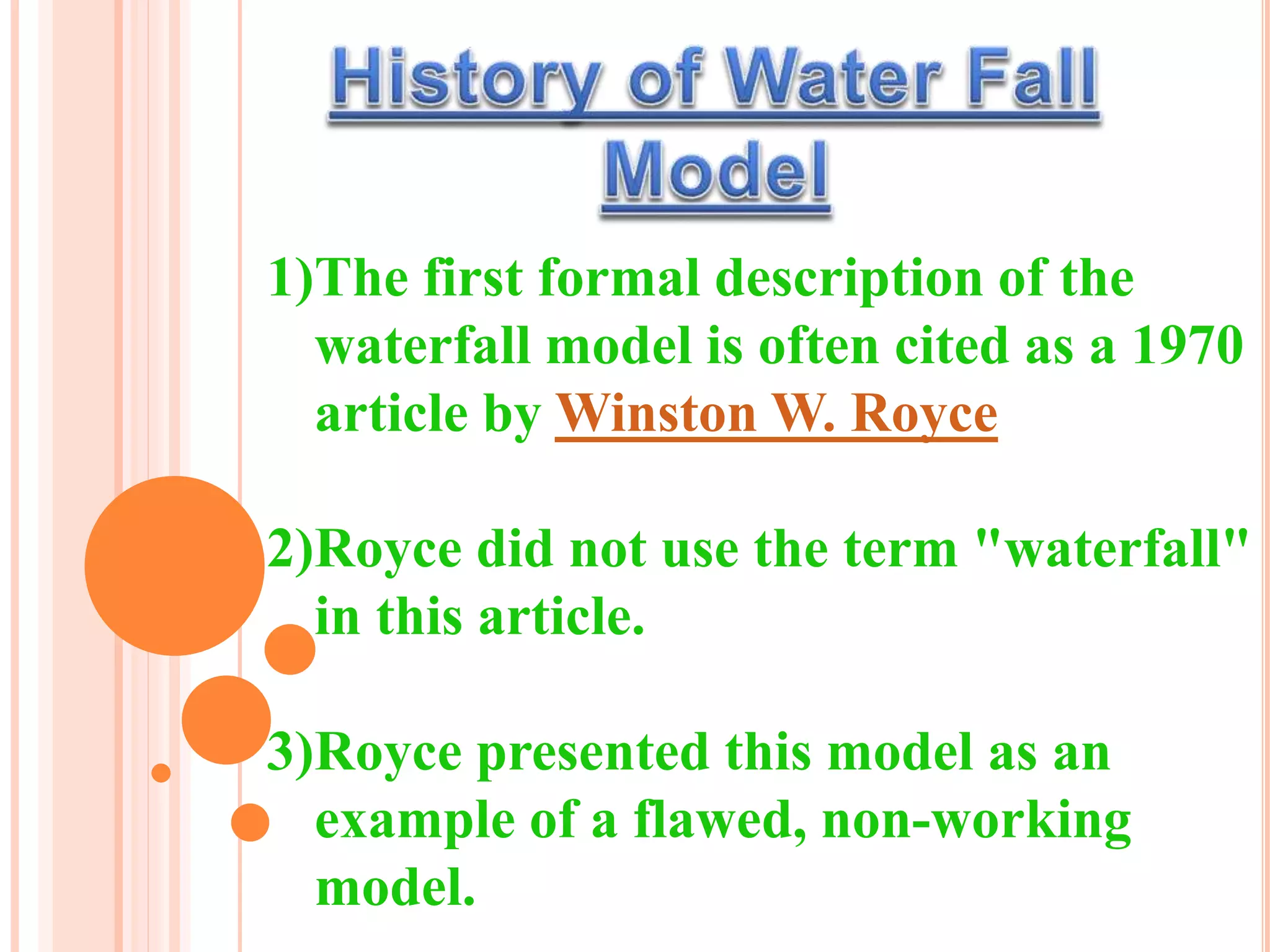 1)The first formal description of the
waterfall model is often cited as a 1970
article by Winston W. Royce
2)Royce did not use the term "waterfall"
in this article.
3)Royce presented this model as an
example of a flawed, non-working
model.
 
