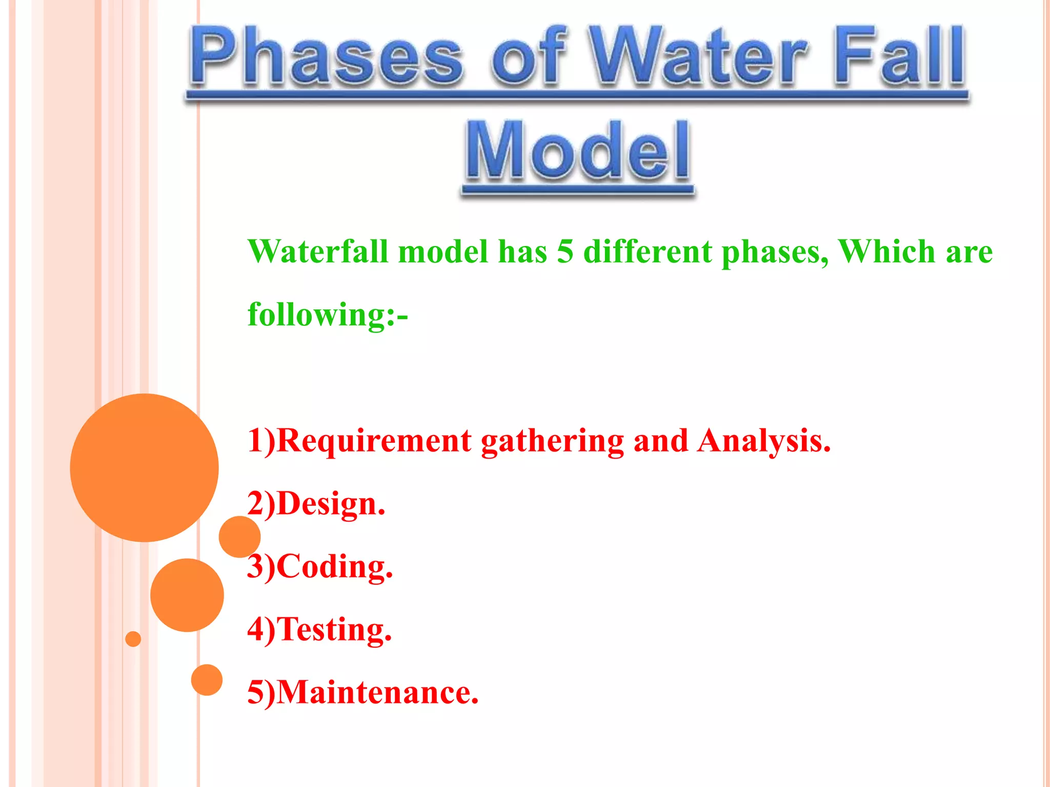 Waterfall model has 5 different phases, Which are
following:-
1)Requirement gathering and Analysis.
2)Design.
3)Coding.
4)Testing.
5)Maintenance.
 
