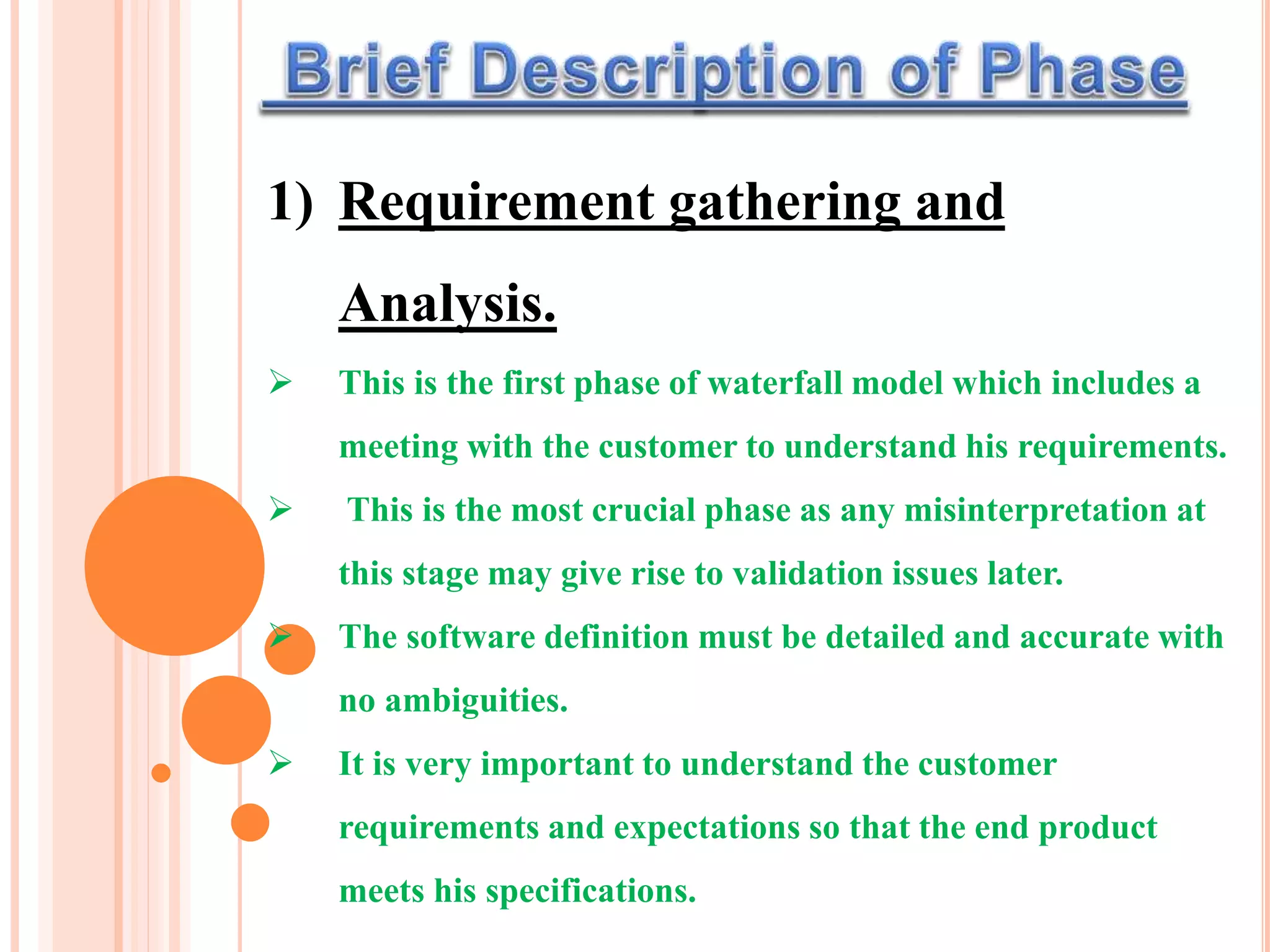 1) Requirement gathering and
Analysis.
 This is the first phase of waterfall model which includes a
meeting with the customer to understand his requirements.
 This is the most crucial phase as any misinterpretation at
this stage may give rise to validation issues later.
 The software definition must be detailed and accurate with
no ambiguities.
 It is very important to understand the customer
requirements and expectations so that the end product
meets his specifications.
 