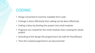CODING
▪ Design converted to machine readable form code
▪ If design is done effectively then coding can be done effectively
▪ Coding is done by dividing the project into small modules
▪ Programs are created for the small modules than creating for whole
project
▪ According to the design the programmers do code for thesoftware
▪ Then the created programme’s are documented
 