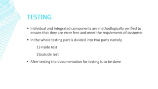 TESTING
 Individual and integrated components are methodlogically verified to
ensure that they are error free and meet the requirments of customer
 In the whole testing part is divided into two parts namely
1) inside test
2)outside test
▪ After testing the documentation for testing is to be done
 