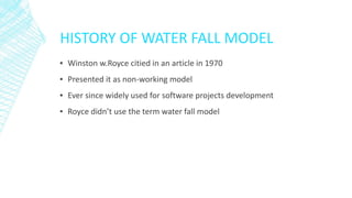 HISTORY OF WATER FALL MODEL
▪ Winston w.Royce citied in an article in 1970
▪ Presented it as non-working model
▪ Ever since widely used for software projects development
▪ Royce didn’t use the term water fall model
 