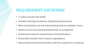 REQUIREMENT GATHERING
▪ 1st pahse of water fall model
▪ Includes meeting of customer and getting requirements
▪ Most crucial phase any misunderstanding leads to validation issues
▪ Details must be accurated & detailed with no ambiguities
▪ Understand customer requirements and specifications
▪ End product should meet customer expectations
▪ Documented and discussed further with the customer for reviewing
 