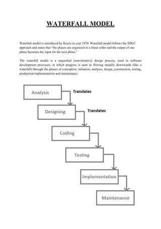 WATERFALL MODEL
Waterfall model is introduced by Royce in year 1970. Waterfall model follows the SDLC
approach and states that “the phases are organized in a linear order and the output of one
phase becomes the input for the next phase.”
The waterfall model is a sequential (non-iterative) design process, used in software
development processes, in which progress is seen as flowing steadily downwards (like a
waterfall) through the phases of conception, initiation, analysis, design, construction, testing,
production/implementation and maintenance.
 