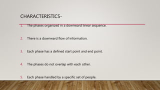 CHARACTERISTICS-
1. The phases organized in a downward linear sequence.
2. There is a downward flow of information.
3. Each phase has a defined start point and end point.
4. The phases do not overlap with each other.
5. Each phase handled by a specific set of people.