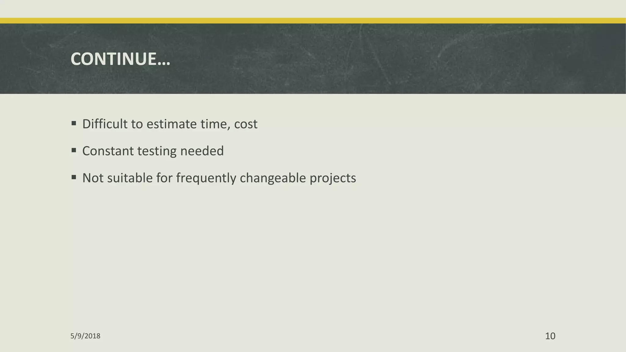 CONTINUE…
 Difficult to estimate time, cost
 Constant testing needed
 Not suitable for frequently changeable projects
5/9/2018 10
 