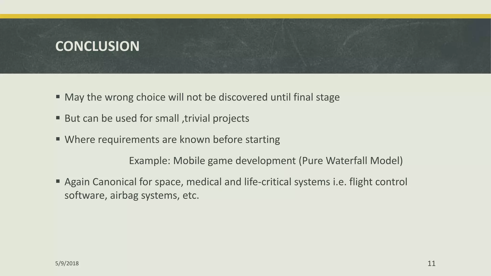CONCLUSION
 May the wrong choice will not be discovered until final stage
 But can be used for small ,trivial projects
 Where requirements are known before starting
Example: Mobile game development (Pure Waterfall Model)
 Again Canonical for space, medical and life-critical systems i.e. flight control
software, airbag systems, etc.
5/9/2018 11
 