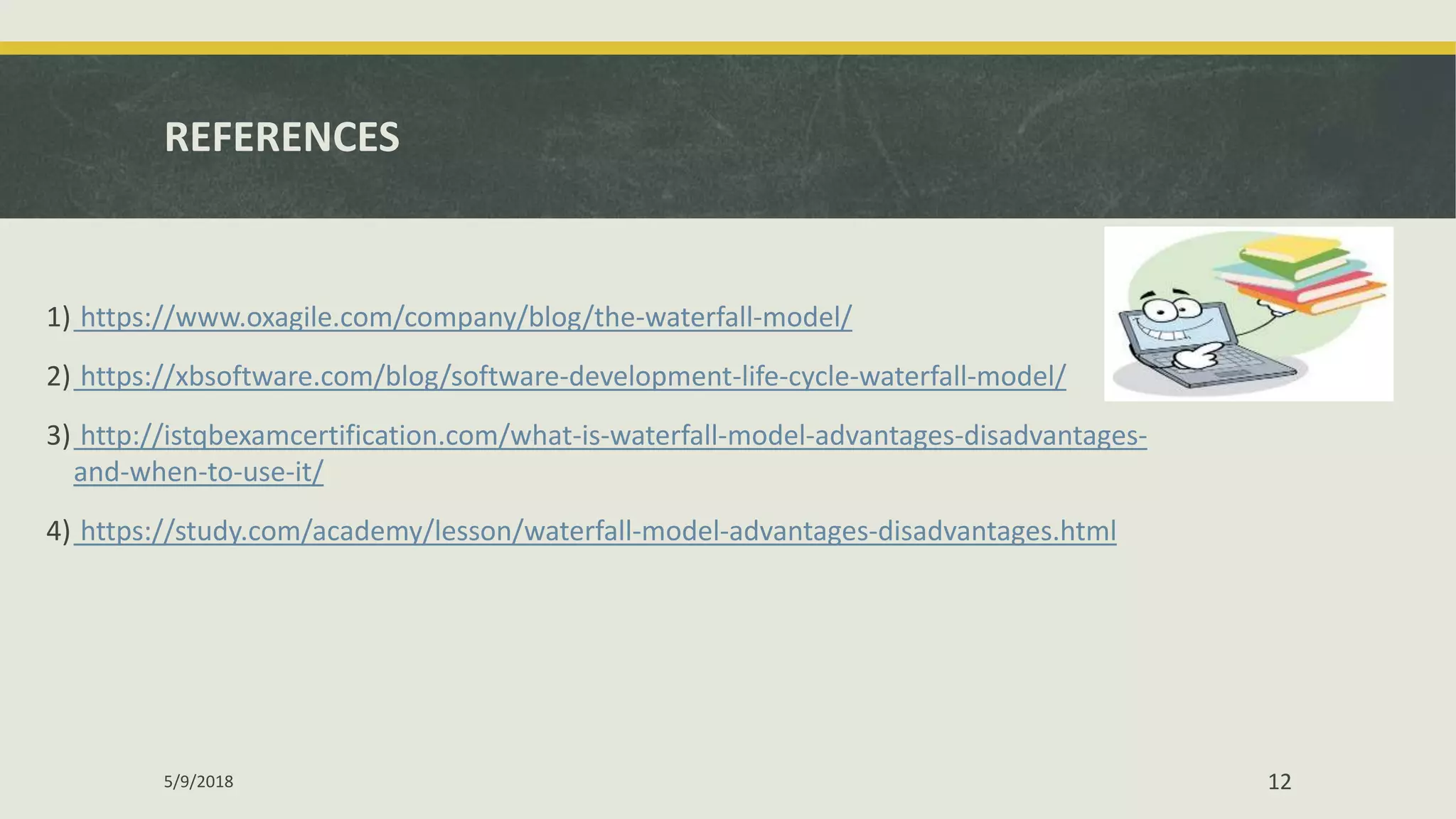 REFERENCES
1) https://www.oxagile.com/company/blog/the-waterfall-model/
2) https://xbsoftware.com/blog/software-development-life-cycle-waterfall-model/
3) http://istqbexamcertification.com/what-is-waterfall-model-advantages-disadvantages-
and-when-to-use-it/
4) https://study.com/academy/lesson/waterfall-model-advantages-disadvantages.html
5/9/2018 12
 