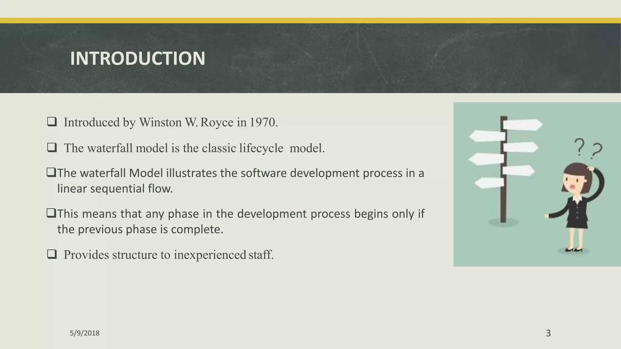 INTRODUCTION
 Introduced by Winston W. Royce in 1970.
 The waterfall model is the classic lifecycle model.
The waterfall Model illustrates the software development process in a
linear sequential flow.
This means that any phase in the development process begins only if
the previous phase is complete.
 Provides structure to inexperienced staff.
5/9/2018 3
 
