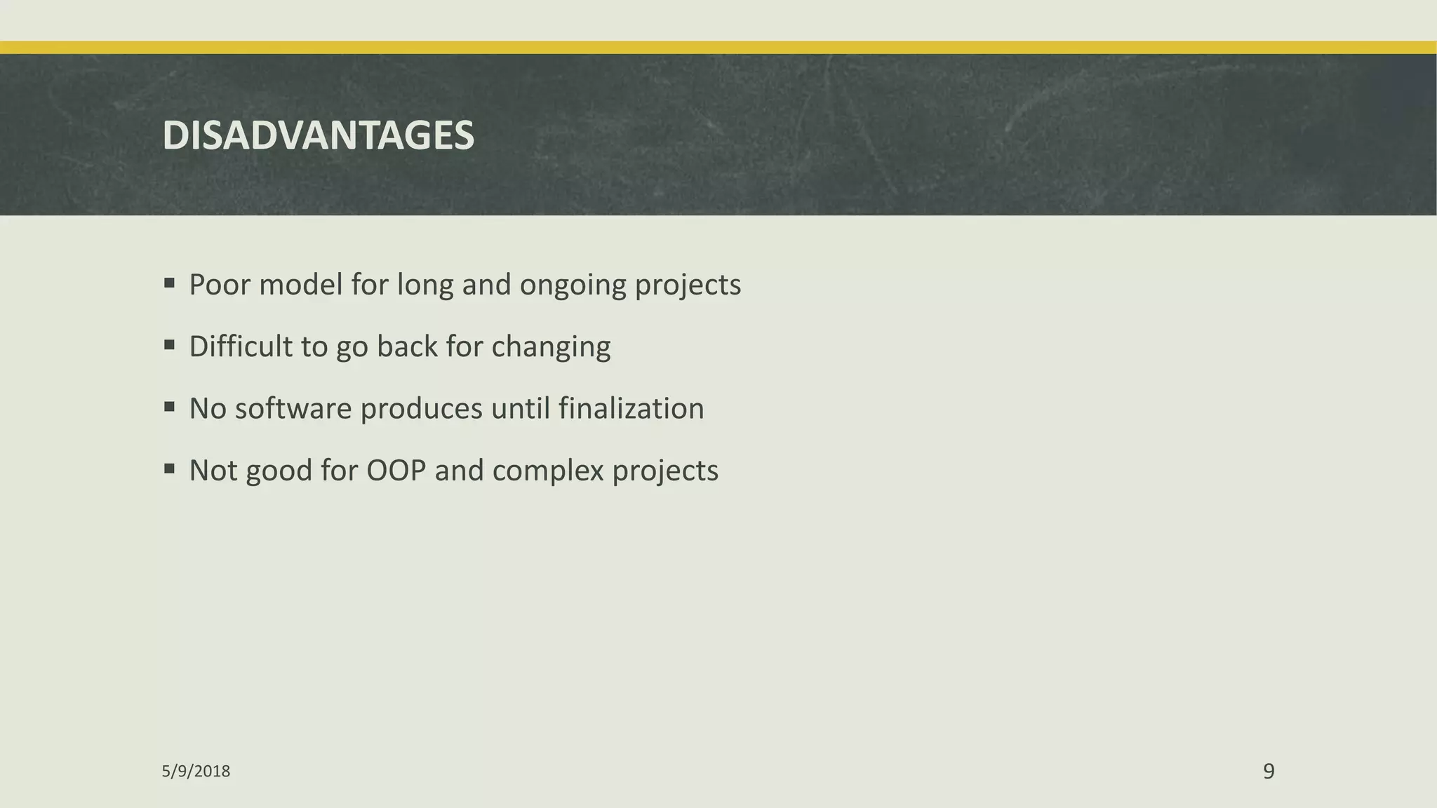 DISADVANTAGES
 Poor model for long and ongoing projects
 Difficult to go back for changing
 No software produces until finalization
 Not good for OOP and complex projects
5/9/2018 9
 