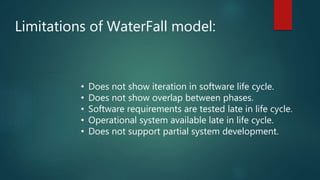 Limitations of WaterFall model:
• Does not show iteration in software life cycle.
• Does not show overlap between phases.
• Software requirements are tested late in life cycle.
• Operational system available late in life cycle.
• Does not support partial system development.
 