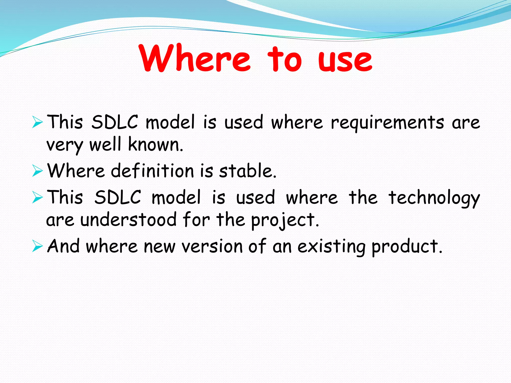 Where to use
This SDLC model is used where requirements are
very well known.
Where definition is stable.
This SDLC model is used where the technology
are understood for the project.
And where new version of an existing product.
 