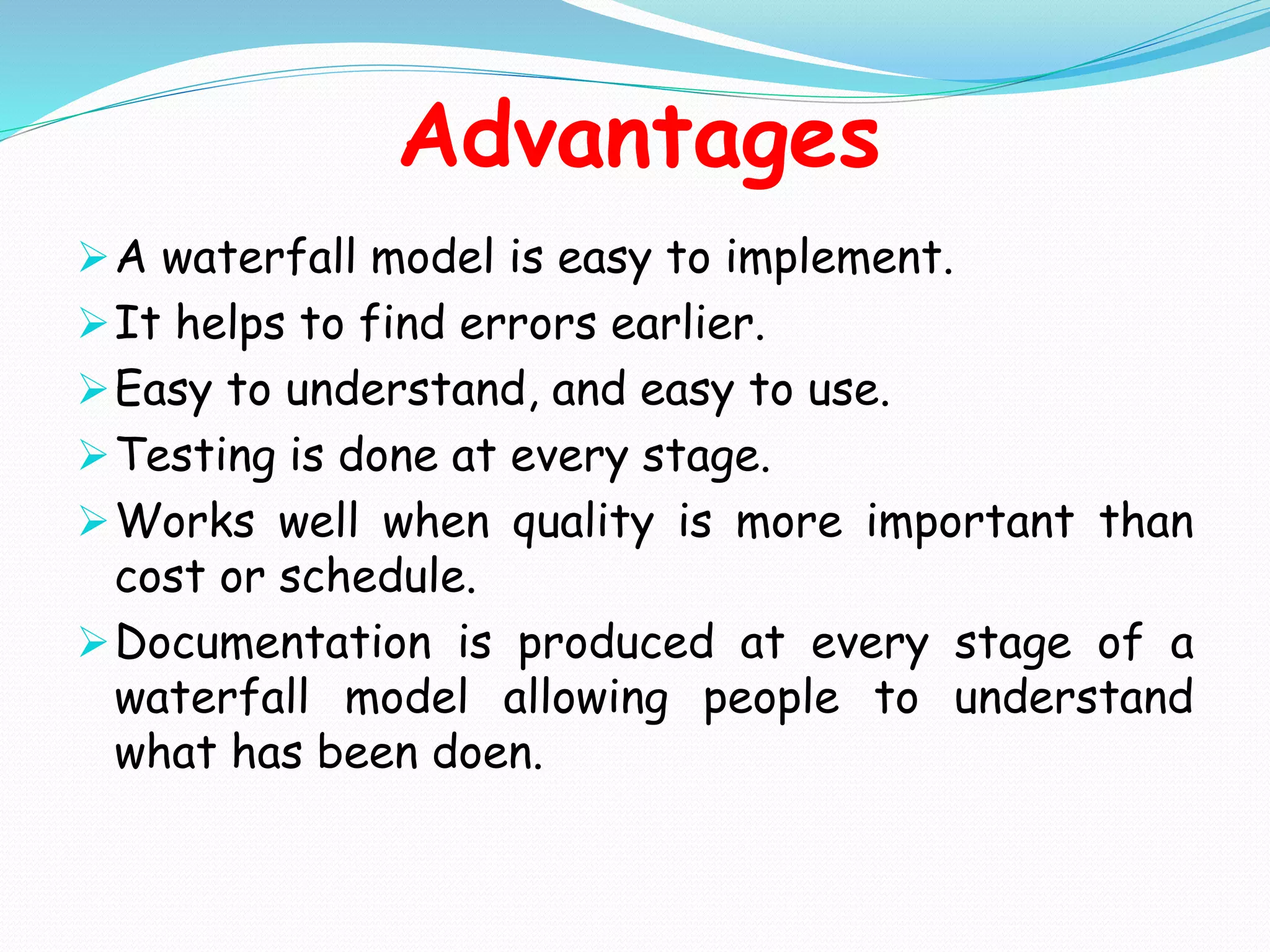 Advantages
A waterfall model is easy to implement.
It helps to find errors earlier.
Easy to understand, and easy to use.
Testing is done at every stage.
Works well when quality is more important than
cost or schedule.
Documentation is produced at every stage of a
waterfall model allowing people to understand
what has been doen.
 