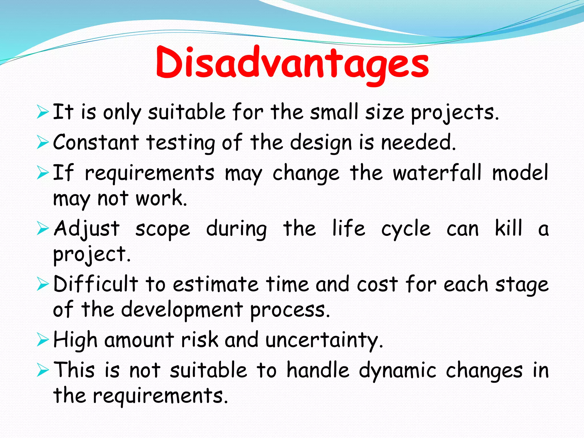 Disadvantages
It is only suitable for the small size projects.
Constant testing of the design is needed.
If requirements may change the waterfall model
may not work.
Adjust scope during the life cycle can kill a
project.
Difficult to estimate time and cost for each stage
of the development process.
High amount risk and uncertainty.
This is not suitable to handle dynamic changes in
the requirements.
 