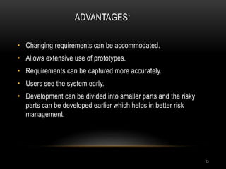 ADVANTAGES:
• Changing requirements can be accommodated.
• Allows extensive use of prototypes.
• Requirements can be captured more accurately.
• Users see the system early.
• Development can be divided into smaller parts and the risky
parts can be developed earlier which helps in better risk
management.
13
 
