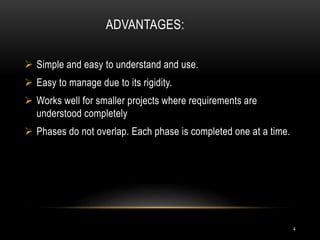 ADVANTAGES:
 Simple and easy to understand and use.
 Easy to manage due to its rigidity.
 Works well for smaller projects where requirements are
understood completely
 Phases do not overlap. Each phase is completed one at a time.
4
 
