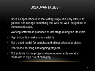 DISADVANTAGES:
• Once an application is in the testing stage, it is very difficult to
go back and change something that was not well-thought out in
the concept stage.
• Working software is produced at last stage during the life cycle.
• High amounts of risk and uncertainty.
• Not a good model for complex and object-oriented projects.
• Poor model for long and ongoing projects.
• Not suitable for the projects where requirements are at a
moderate to high risk of changing.
5
 