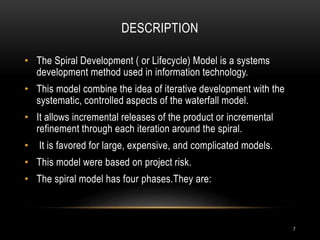 DESCRIPTION
• The Spiral Development ( or Lifecycle) Model is a systems
development method used in information technology.
• This model combine the idea of iterative development with the
systematic, controlled aspects of the waterfall model.
• It allows incremental releases of the product or incremental
refinement through each iteration around the spiral.
• It is favored for large, expensive, and complicated models.
• This model were based on project risk.
• The spiral model has four phases.They are:
7
 