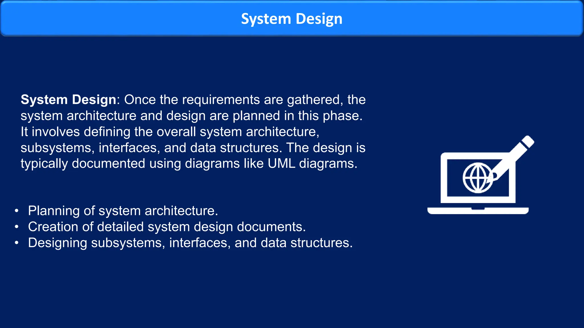 System Design
System Design: Once the requirements are gathered, the
system architecture and design are planned in this phase.
It involves defining the overall system architecture,
subsystems, interfaces, and data structures. The design is
typically documented using diagrams like UML diagrams.
• Planning of system architecture.
• Creation of detailed system design documents.
• Designing subsystems, interfaces, and data structures.
 