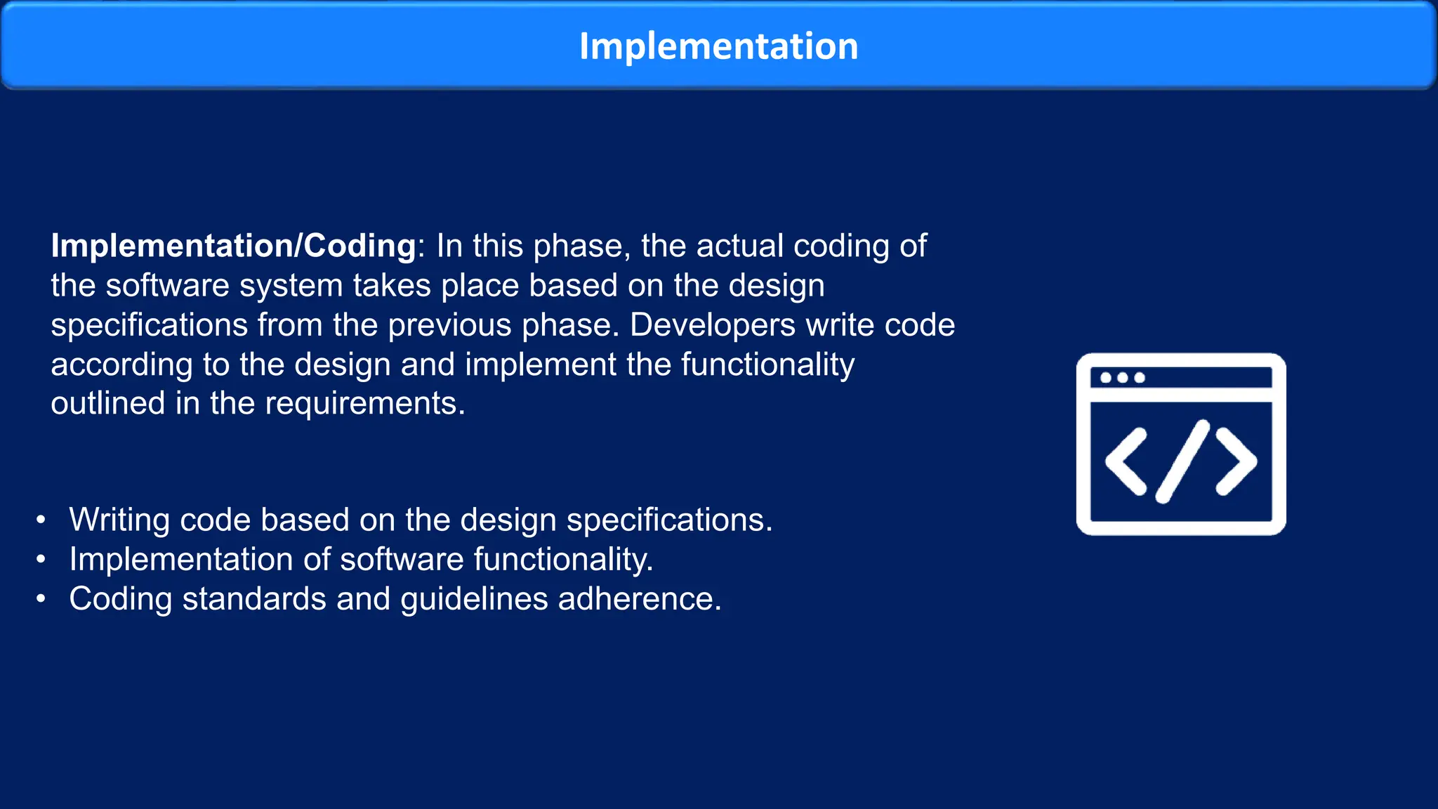 Implementation
Implementation/Coding: In this phase, the actual coding of
the software system takes place based on the design
specifications from the previous phase. Developers write code
according to the design and implement the functionality
outlined in the requirements.
• Writing code based on the design specifications.
• Implementation of software functionality.
• Coding standards and guidelines adherence.
 
