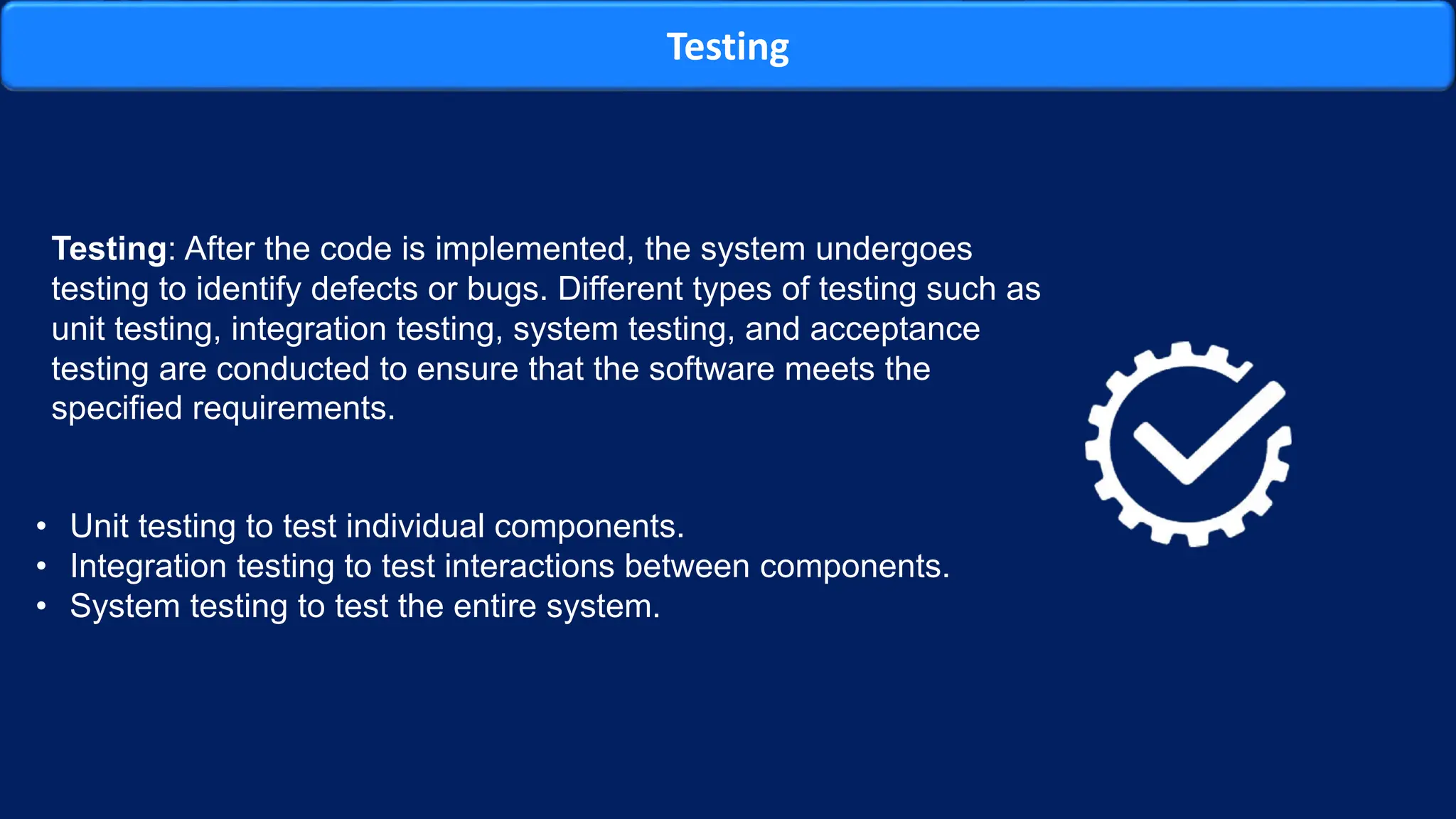 Testing
Testing: After the code is implemented, the system undergoes
testing to identify defects or bugs. Different types of testing such as
unit testing, integration testing, system testing, and acceptance
testing are conducted to ensure that the software meets the
specified requirements.
• Unit testing to test individual components.
• Integration testing to test interactions between components.
• System testing to test the entire system.
 