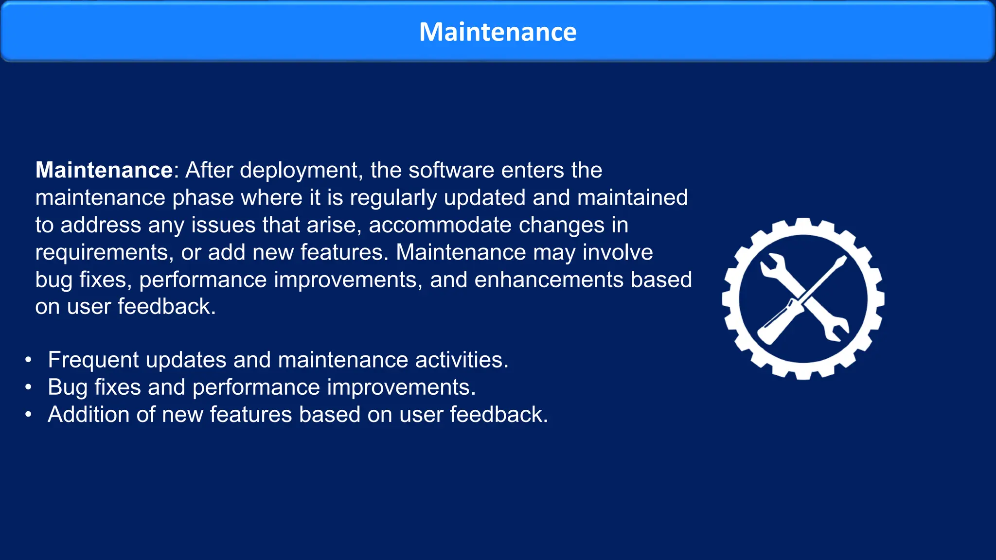 Maintenance
Maintenance: After deployment, the software enters the
maintenance phase where it is regularly updated and maintained
to address any issues that arise, accommodate changes in
requirements, or add new features. Maintenance may involve
bug fixes, performance improvements, and enhancements based
on user feedback.
• Frequent updates and maintenance activities.
• Bug fixes and performance improvements.
• Addition of new features based on user feedback.
 