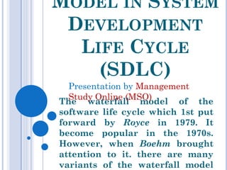 WATERFALL MODEL IN SYSTEM
DEVELOPMENT LIFE CYCLE (SDLC)
The waterfall model of the software life
cycle which 1st put forward by Royce in
1979. It become popular in the 1970s.
However, when Boehm brought attention to
it. there are many variants of the waterfall
model depending on the organization the
use the model and the specific projects.
Presentation by Management Study Online (MSO)
 