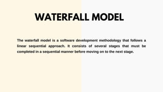 The waterfall model is a software development methodology that follows a
linear sequential approach. It consists of several stages that must be
completed in a sequential manner before moving on to the next stage.
WATERFALL MODEL
 