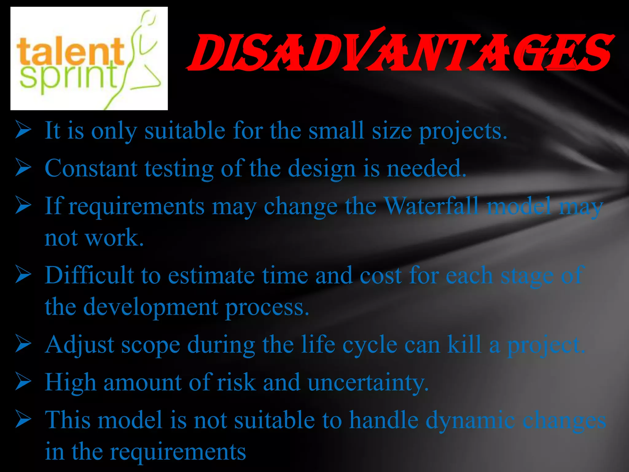 disadvantages
 It is only suitable for the small size projects.
 Constant testing of the design is needed.
 If requirements may change the Waterfall model may
not work.
 Difficult to estimate time and cost for each stage of
the development process.
 Adjust scope during the life cycle can kill a project.
 High amount of risk and uncertainty.
 This model is not suitable to handle dynamic changes
in the requirements

 