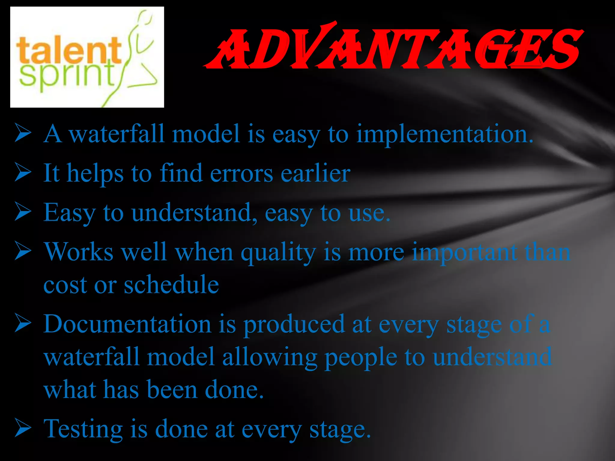 ADVANTAGES





A waterfall model is easy to implementation.
It helps to find errors earlier
Easy to understand, easy to use.
Works well when quality is more important than
cost or schedule
 Documentation is produced at every stage of a
waterfall model allowing people to understand
what has been done.
 Testing is done at every stage.

 