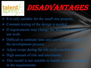 disadvantages
 It is only suitable for the small size projects.
 Constant testing of the design is needed.
 If requirements may change the Waterfall model may
not work.
 Difficult to estimate time and cost for each stage of
the development process.
 Adjust scope during the life cycle can kill a project.
 High amount of risk and uncertainty.
 This model is not suitable to handle dynamic changes
in the requirements

 