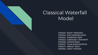 Classical Waterfall
Model
1905045 - ROHIT PRADHAN
1905056 - SHIV NARAYAN DASH
1905062 - SHUBHAM DEEP
1905066 - SUBHAJEET MOHANTY
1905068 - SUMAN PAIRA
1905072 - TILAK SOVAN KHATUA
1905074 - ABHIJIT ROUT
1905086 - ANKIT PATNAIK
 
