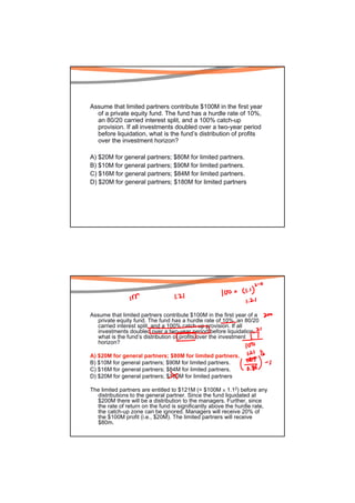 Assume that limited partners contribute $100M in the first year
  of a private equity fund. The fund has a hurdle rate of 10%,
  an 80/20 carried interest split, and a 100% catch-up
  provision. If all investments doubled over a two-year period
  before liquidation, what is the fund’s distribution of profits
  over the investment horizon?

A) $20M for general partners; $80M for limited partners.
B) $10M for general partners; $90M for limited partners.
C) $16M for general partners; $84M for limited partners.
D) $20M for general partners; $180M for limited partners




Assume that limited partners contribute $100M in the first year of a
   private equity fund. The fund has a hurdle rate of 10%, an 80/20
   carried interest split, and a 100% catch-up provision. If all
   investments doubled over a two-year period before liquidation,
   what is the fund’s distribution of profits over the investment
   horizon?

A) $20M for general partners; $80M for limited partners.
B) $10M for general partners; $90M for limited partners.
C) $16M for general partners; $84M for limited partners.
D) $20M for general partners; $180M for limited partners

The limited partners are entitled to $121M (= $100M × 1.12) before any
  distributions to the general partner. Since the fund liquidated at
  $200M there will be a distribution to the managers. Further, since
  the rate of return on the fund is significantly above the hurdle rate,
  the catch-up zone can be ignored. Managers will receive 20% of
  the $100M profit (i.e., $20M). The limited partners will receive
  $80m.
 
