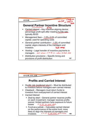 LO 2.49


General Partner Incentive Structure
  Carried interest – Key incentive aligning device;
  percentage profit split after meeting hurdle rate;
  typically 80/20
  Management fees – 1.0%–2.5% of committed
  capital; used for operating costs
  General partner contribution – 1.0% of committed
  capital; aligns interests of the managers and
  investors
  Vesting – Legal transfer of incentive payments to
  managers
  Distribution provisions – Specific timing and
  provisions of profit distribution                  187




LO 2.50, 2.51, 2.55


       Profits and Carried Interest
  Hurdle rate (preferred return) – Must be distributed
  to investors before managers earn carried interest
  Clawback – Managers must return funds to
  investors from overpayment of carried interest
  Carried Interest:
      Deal-by-deal – General partner receives profits
      on each investment; manager receives profits
      sooner; limited partners have exposure to future
      losses
      Fund-as-a-whole – Calculates carried interest
      on the performance of the entire fund; more
      likely to align the interests of managers and
      investors                                     188
 