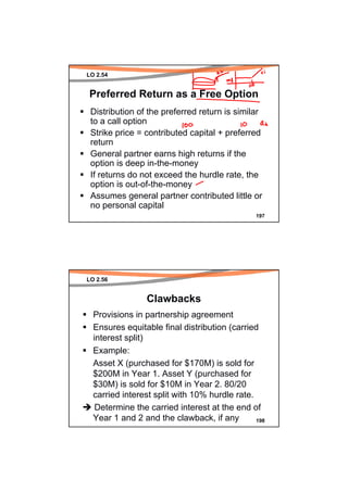LO 2.54


Preferred Return as a Free Option
 Distribution of the preferred return is similar
 to a call option
 Strike price = contributed capital + preferred
 return
 General partner earns high returns if the
 option is deep in-the-money
 If returns do not exceed the hurdle rate, the
 option is out-of-the-money
 Assumes general partner contributed little or
 no personal capital
                                               197




LO 2.56


                Clawbacks
  Provisions in partnership agreement
  Ensures equitable final distribution (carried
  interest split)
  Example:
  Asset X (purchased for $170M) is sold for
  $200M in Year 1. Asset Y (purchased for
  $30M) is sold for $10M in Year 2. 80/20
  carried interest split with 10% hurdle rate.
   Determine the carried interest at the end of
  Year 1 and 2 and the clawback, if any        198
 