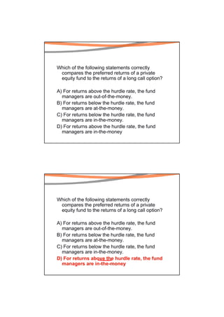 Which of the following statements correctly
 compares the preferred returns of a private
 equity fund to the returns of a long call option?

A) For returns above the hurdle rate, the fund
  managers are out-of-the-money.
B) For returns below the hurdle rate, the fund
  managers are at-the-money.
C) For returns below the hurdle rate, the fund
  managers are in-the-money.
D) For returns above the hurdle rate, the fund
  managers are in-the-money




Which of the following statements correctly
 compares the preferred returns of a private
 equity fund to the returns of a long call option?

A) For returns above the hurdle rate, the fund
  managers are out-of-the-money.
B) For returns below the hurdle rate, the fund
  managers are at-the-money.
C) For returns below the hurdle rate, the fund
  managers are in-the-money.
D) For returns above the hurdle rate, the fund
  managers are in-the-money
 