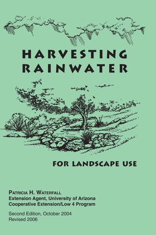 HARVESTING
     RAINWATER




                   FOR LANDSCAPE USE


PATRICIA H. WATERFALL
Extension Agent, University of Arizona
Cooperative Extension/Low 4 Program

Second Edition, October 2004
Revised 2006
 