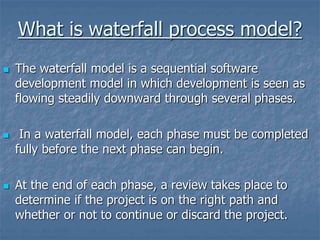What is waterfall process model?
 The waterfall model is a sequential software
development model in which development is seen as
flowing steadily downward through several phases.
 In a waterfall model, each phase must be completed
fully before the next phase can begin.
 At the end of each phase, a review takes place to
determine if the project is on the right path and
whether or not to continue or discard the project.
 
