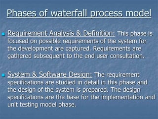 Phases of waterfall process model
 Requirement Analysis & Definition: This phase is
focused on possible requirements of the system for
the development are captured. Requirements are
gathered subsequent to the end user consultation.
 System & Software Design: The requirement
specifications are studied in detail in this phase and
the design of the system is prepared. The design
specifications are the base for the implementation and
unit testing model phase.
 